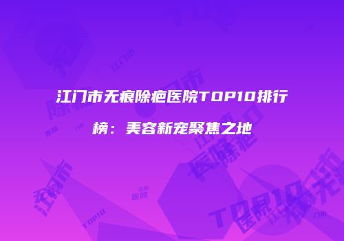 江门市无痕除疤医院TOP10排行榜：美容新宠聚焦之地