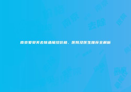 南京爱贝芙去除鱼尾纹价格、医院及医生推荐全解析