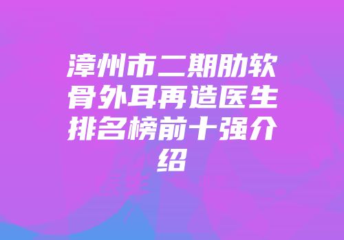 漳州市二期肋软骨外耳再造医生排名榜前十强介绍