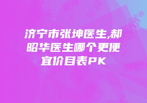 济宁市张坤医生,郝昭华医生哪个更便宜价目表PK