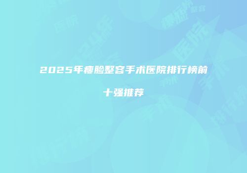 2025年瘦脸整容手术医院排行榜前十强推荐