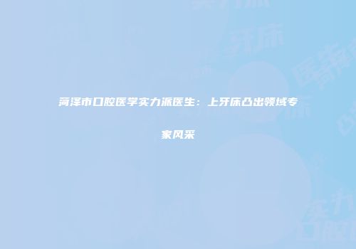 菏泽市口腔医学实力派医生：上牙床凸出领域专家风采