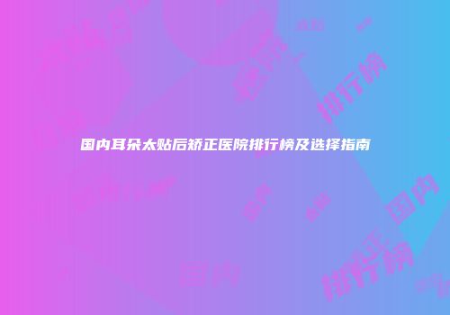 国内耳朵太贴后矫正医院排行榜及选择指南