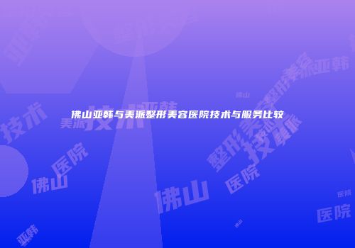 佛山亚韩与美派整形美容医院技术与服务比较