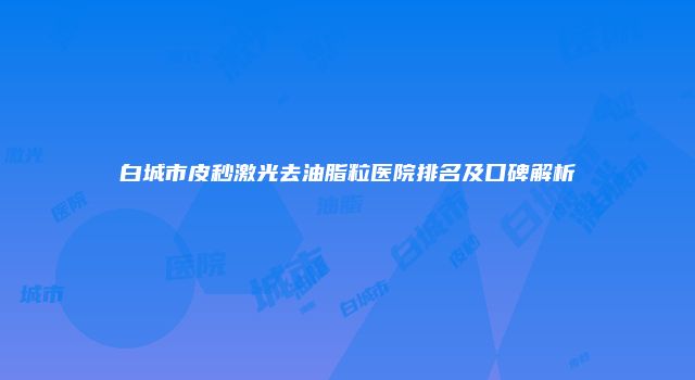 白城市皮秒激光去油脂粒医院排名及口碑解析