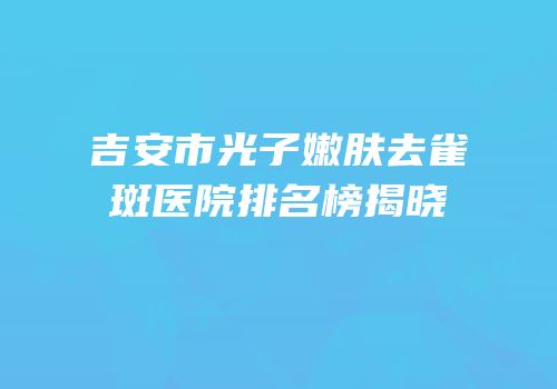吉安市光子嫩肤去雀斑医院排名榜揭晓