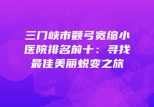 三门峡市颧弓宽缩小医院排名前十：寻找最佳美丽蜕变之旅