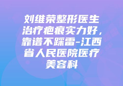 刘维荣整形医生治疗疤痕实力好，靠谱不踩雷-江西省人民医院医疗美容科