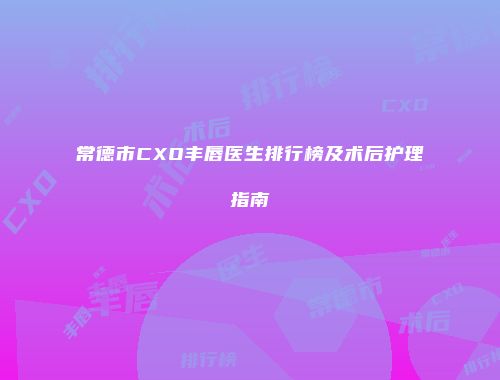 常德市CXO丰唇医生排行榜及术后护理指南