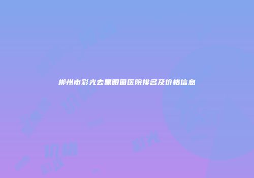 郴州市彩光去黑眼圈医院排名及价格信息