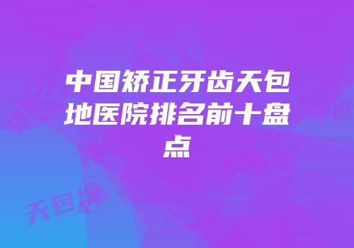 中国矫正牙齿天包地医院排名前十盘点