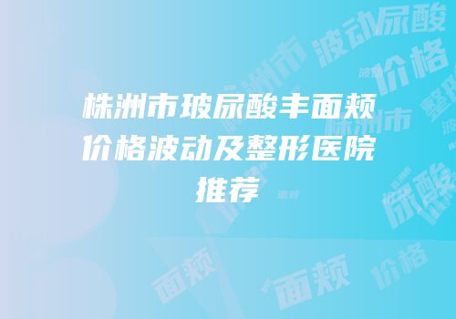 株洲市玻尿酸丰面颊价格波动及整形医院推荐