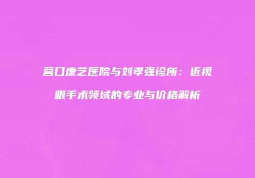 营口康艺医院与刘孝强诊所：近视眼手术领域的专业与价格解析