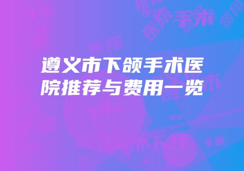 遵义市下颌手术医院推荐与费用一览