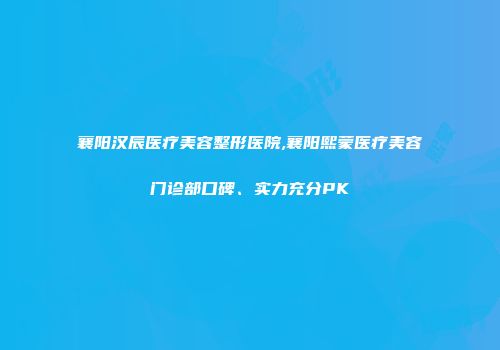 襄阳汉辰医疗美容整形医院,襄阳熙蒙医疗美容门诊部口碑、实力充分PK