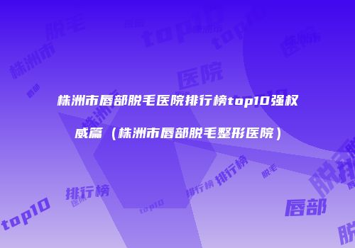 株洲市唇部脱毛医院排行榜top10强权威篇（株洲市唇部脱毛整形医院）