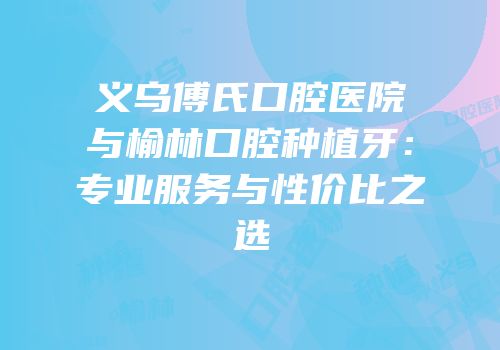 义乌傅氏口腔医院与榆林口腔种植牙：专业服务与性价比之选