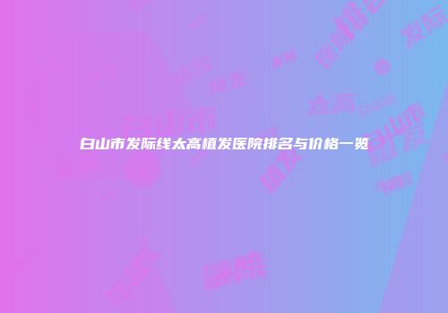 白山市发际线太高植发医院排名与价格一览