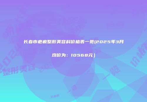 长春市疤痕整形美容科价格表一览(2025年3月均价为：10568元）