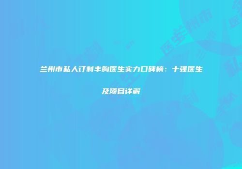 兰州市私人订制丰胸医生实力口碑榜：十强医生及项目详解