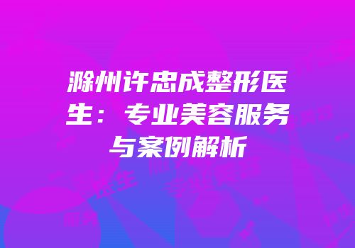 滁州许忠成整形医生：专业美容服务与案例解析