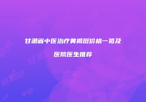 甘肃省中医治疗黄褐斑价格一览及医院医生推荐