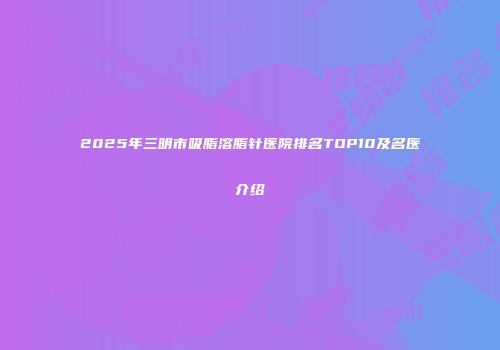 2025年三明市吸脂溶脂针医院排名TOP10及名医介绍