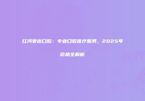 红河爱齿口腔：专业口腔医疗服务，2025年价格全解析