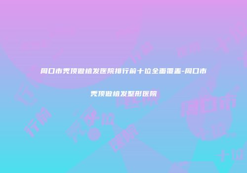 周口市秃顶做植发医院排行前十位全面覆盖-周口市秃顶做植发整形医院