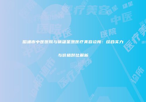 昭通市中医医院与镇雄星慧医疗美容诊所：综合实力与价格对比解析