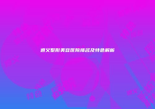 遵义整形美容医院排名及特色解析