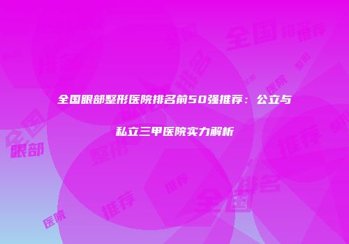 全国眼部整形医院排名前50强推荐：公立与私立三甲医院实力解析