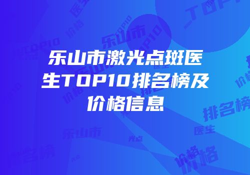 乐山市激光点斑医生TOP10排名榜及价格信息