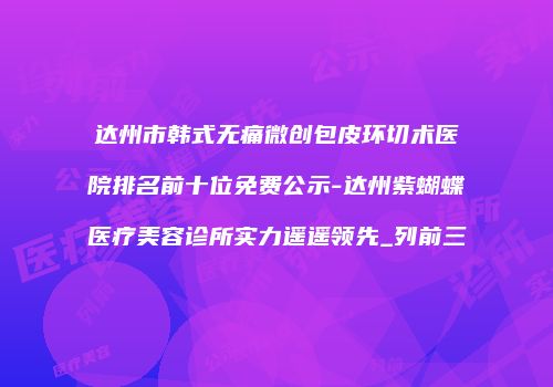 达州市韩式无痛微创包皮环切术医院排名前十位免费公示-达州紫蝴蝶医疗美容诊所实力遥遥领先_列前三