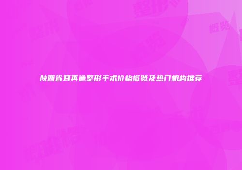 陕西省耳再造整形手术价格概览及热门机构推荐