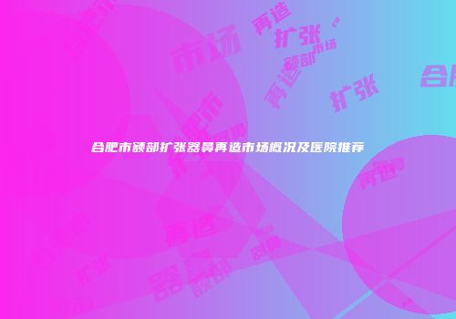 合肥市额部扩张器鼻再造市场概况及医院推荐