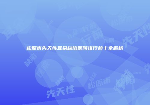 松原市先天性耳朵缺陷医院排行前十全解析