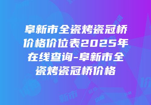 阜新市全瓷烤瓷冠桥价格价位表2025年在线查询-阜新市全瓷烤瓷冠桥价格