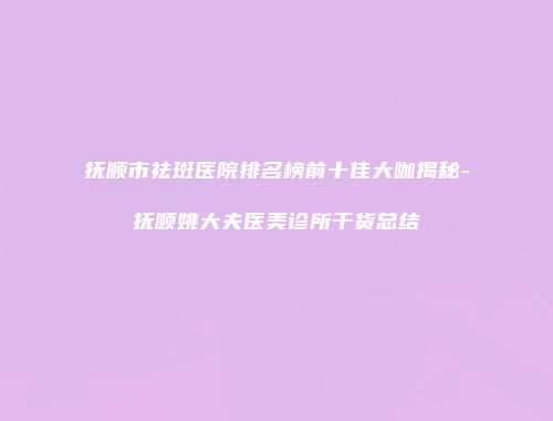 抚顺市祛斑医院排名榜前十佳大咖揭秘-抚顺姚大夫医美诊所干货总结