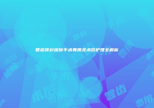 智齿倾斜拔除手术费用及术后护理全解析