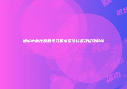 运城市芭比翘睫毛双眼皮医院排名及优势解析