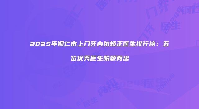 2025年铜仁市上门牙内扣矫正医生排行榜：五位优秀医生脱颖而出