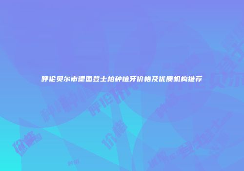 呼伦贝尔市德国登士柏种植牙价格及优质机构推荐
