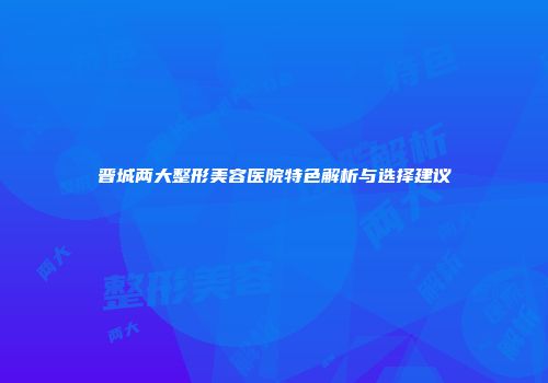 晋城两大整形美容医院特色解析与选择建议