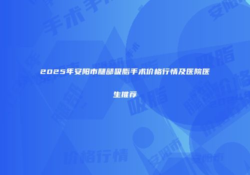 2025年安阳市腿部吸脂手术价格行情及医院医生推荐