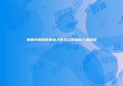 莆田市隆胸假体植入医生口碑榜前十强揭晓