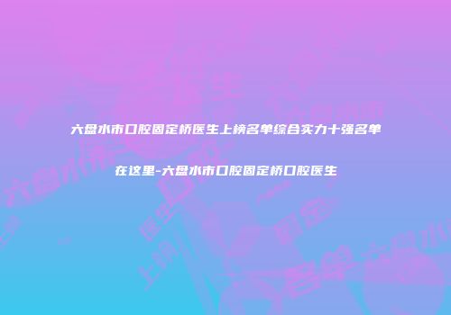 六盘水市口腔固定桥医生上榜名单综合实力十强名单在这里-六盘水市口腔固定桥口腔医生