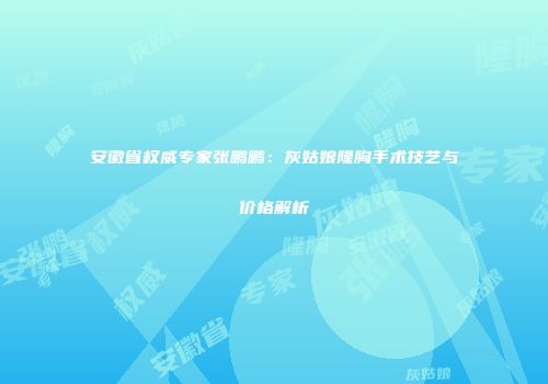 安徽省权威专家张鹏鹏：灰姑娘隆胸手术技艺与价格解析
