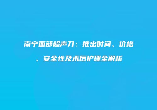 南宁面部超声刀：推出时间、价格、安全性及术后护理全解析