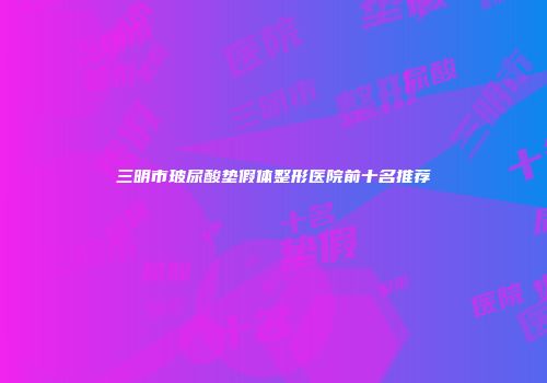 三明市玻尿酸垫假体整形医院前十名推荐